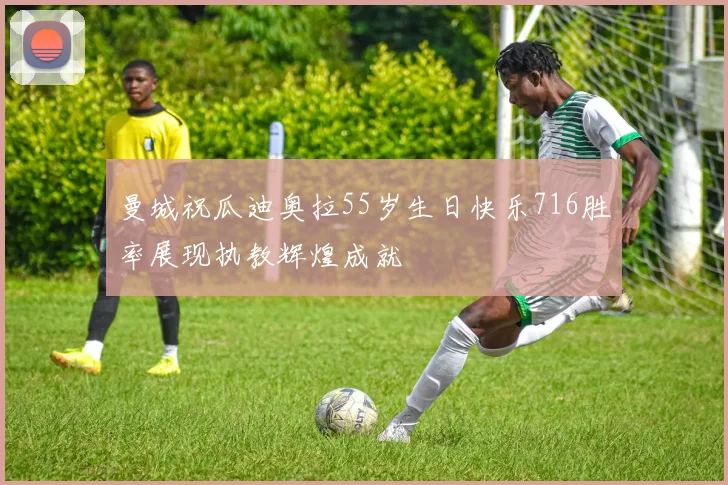 曼城祝瓜迪奥拉55岁生日快乐716胜率展现执教辉煌成就