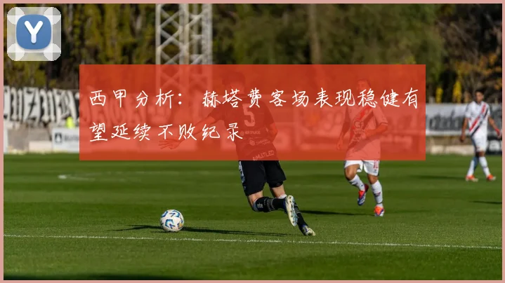 西甲分析：赫塔费客场表现稳健有望延续不败纪录