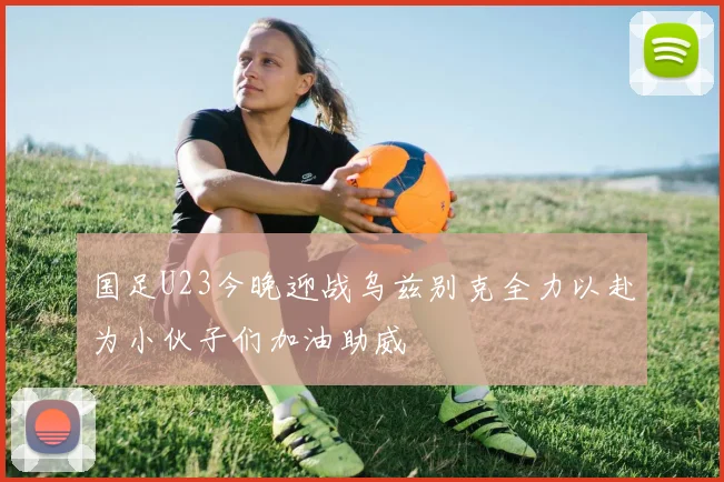 国足U23今晚迎战乌兹别克全力以赴为小伙子们加油助威