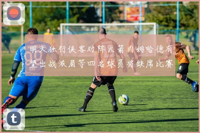明天独行侠客对阵火箭内姆哈德有望出战浓眉等四名球员将缺席比赛