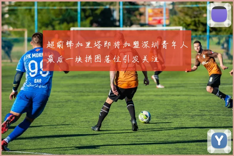 超前锋加里塔即将加盟深圳青年人最后一块拼图落位引发关注