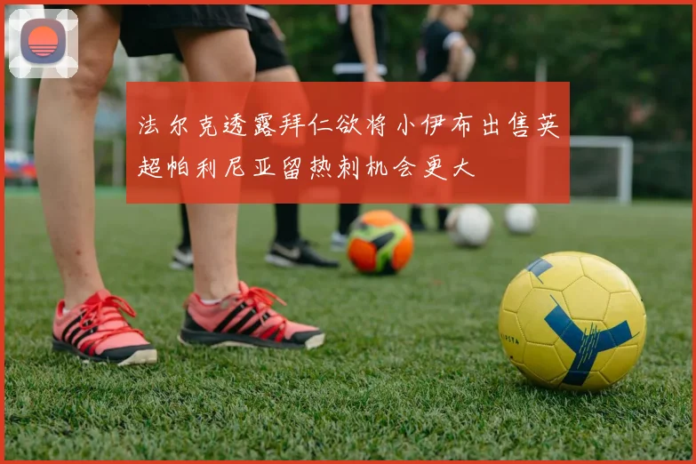 法尔克透露拜仁欲将小伊布出售英超帕利尼亚留热刺机会更大